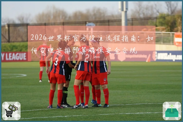 2026世界杯官方投注流程指南：如何合理安排预算确保安全合规
